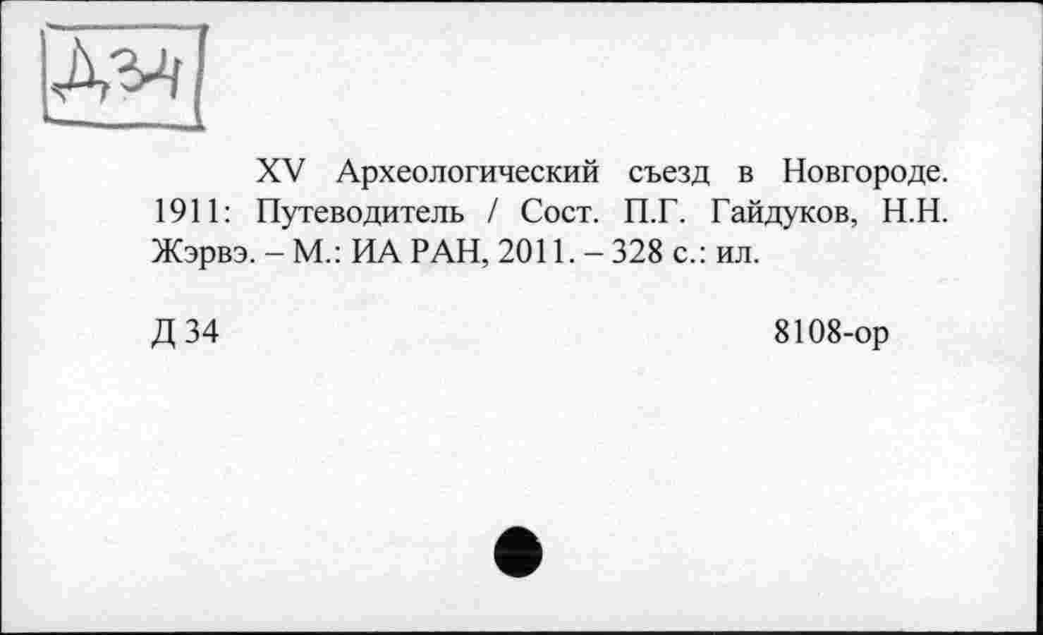 ﻿XV Археологический съезд в Новгороде. 1911: Путеводитель / Сост. П.Г. Гайдуков, Н.Н. Жэрвэ. - М.: ИА РАН, 2011. - 328 с.: ил.
Д 34	8108-ор